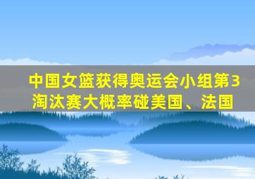 中国女篮获得奥运会小组第3 淘汰赛大概率碰美国、法国